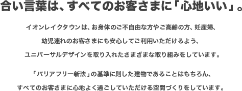 合い言葉は、すべてのお客さまに「心地いい」。
            イオンレイクタウンは、お身体のご不自由な方やご高齢の方、妊産婦、幼児連れのお客さまにも安心してご利用いただけるよう、
            ユニバーサルデザインを取り入れたさまざまな取り組みをしています。「バリアフリー新法」の基準に則した建物であることはもちろん、
            すべてのお客さまに心地よく過ごしていただける空間づくりをしています。