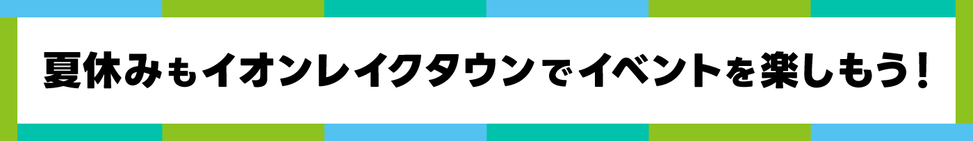 夏休みもイオンレイクタウンでイベントを楽しもう！