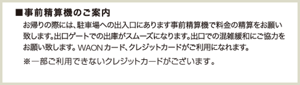 お帰りの際には、駐車場への出入り口にあります事前精算機で料金の精算をお願い致します。出口ゲートでの出庫がスムーズになります。出口での混雑緩和にご協力をお願い致します。WAONカード、クレジットカードがご利用になれます。※一部ご利用できないクレジットカードがございます。