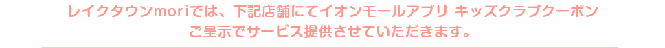 レイクタウンmoriでは、下記店舗にてイオンモールアプリ キッズクラブクーポンご呈示でサービス提供させていただきます。