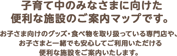 子育て中のみなさまに向けた便利な施設のご案内マップです。お子さま向けのグッズ・食べ物を取り扱っている専門店や、お子さまと一緒でも安心してご利用いただける便利な施設をご案内いたします。