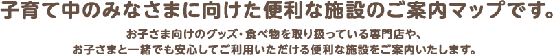 子育て中のみなさまに向けた便利な施設のご案内マップです。お子さま向けのグッズ・食べ物を取り扱っている専門店や、お子さまと一緒でも安心してご利用いただける便利な施設をご案内いたします。